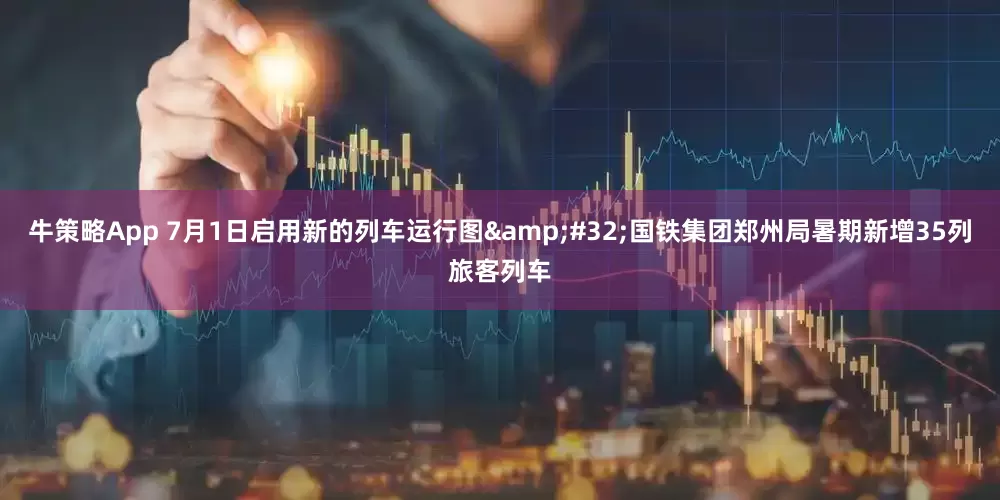 牛策略App 7月1日启用新的列车运行图&#32;国铁集团郑州局暑期新增35列旅客列车