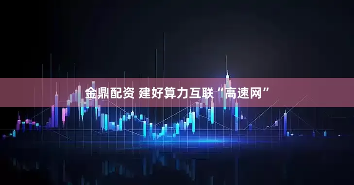 金鼎配资 建好算力互联“高速网”