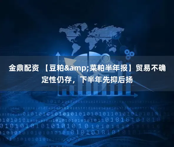 金鼎配资 【豆粕&菜粕半年报】贸易不确定性仍存，下半年先抑后扬