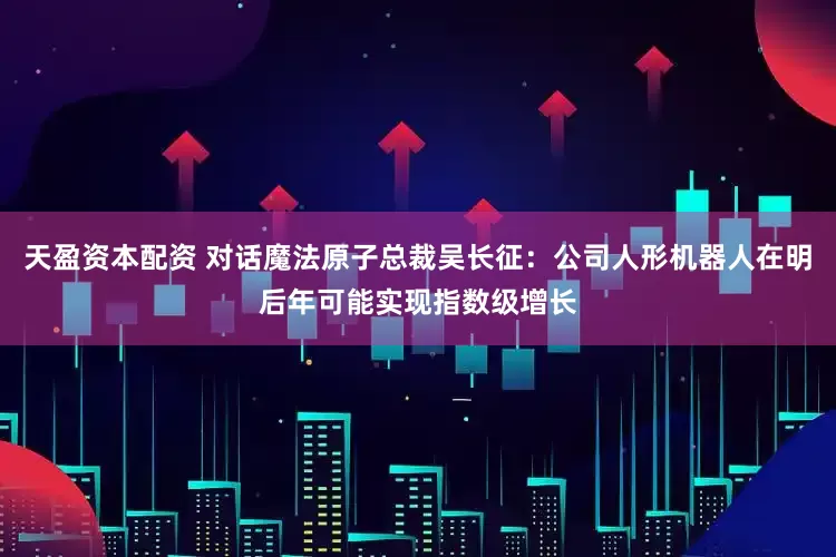天盈资本配资 对话魔法原子总裁吴长征：公司人形机器人在明后年可能实现指数级增长