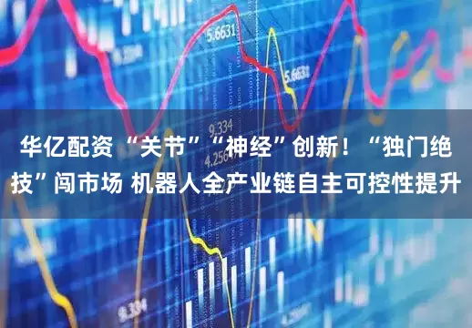 华亿配资 “关节”“神经”创新！“独门绝技”闯市场 机器人全产业链自主可控性提升