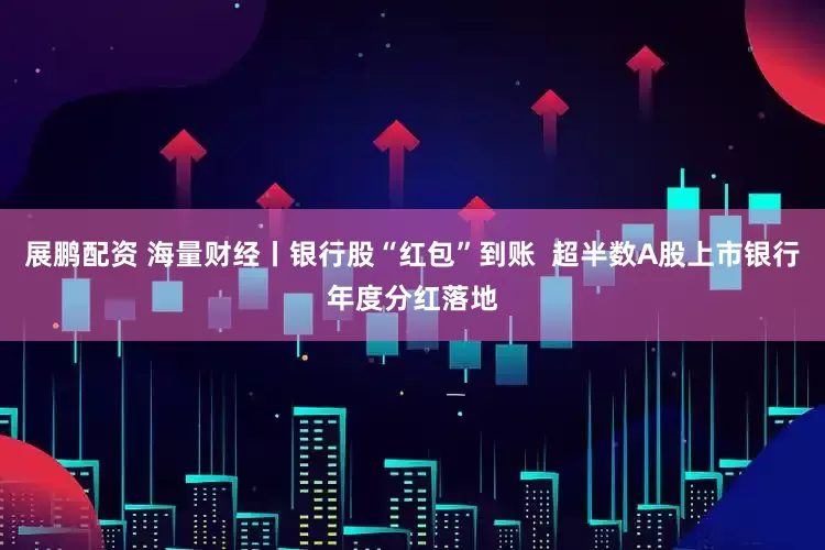 展鹏配资 海量财经丨银行股“红包”到账  超半数A股上市银行年度分红落地