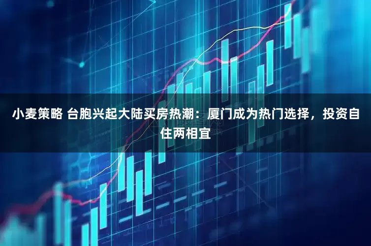 小麦策略 台胞兴起大陆买房热潮：厦门成为热门选择，投资自住两相宜