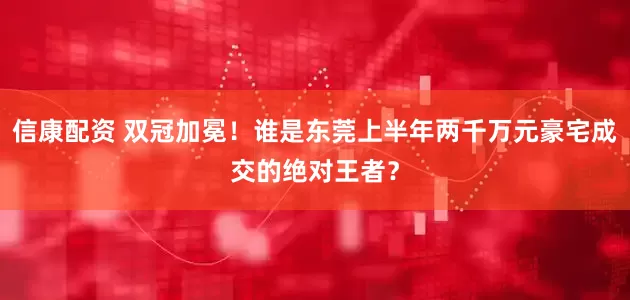 信康配资 双冠加冕！谁是东莞上半年两千万元豪宅成交的绝对王者？