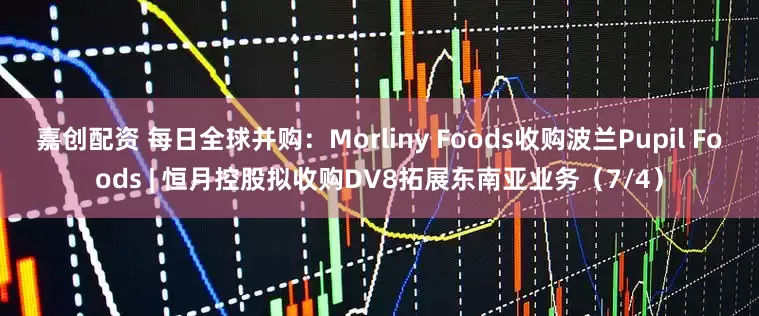 嘉创配资 每日全球并购：Morliny Foods收购波兰Pupil Foods | 恒月控股拟收购DV8拓展东南亚业务（7/4）