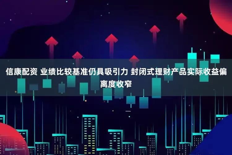 信康配资 业绩比较基准仍具吸引力 封闭式理财产品实际收益偏离度收窄