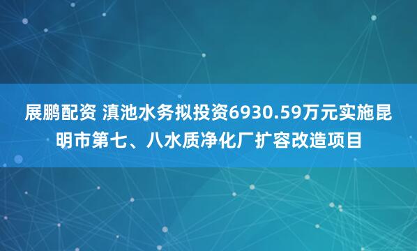 展鹏配资 滇池水务拟投资6930.59万元实施昆明市第七、八水质净化厂扩容改造项目