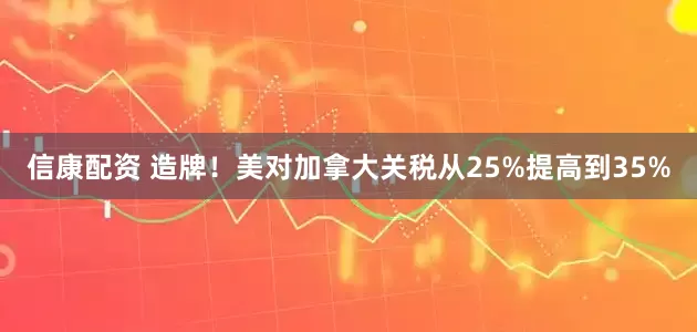 信康配资 造牌！美对加拿大关税从25%提高到35%