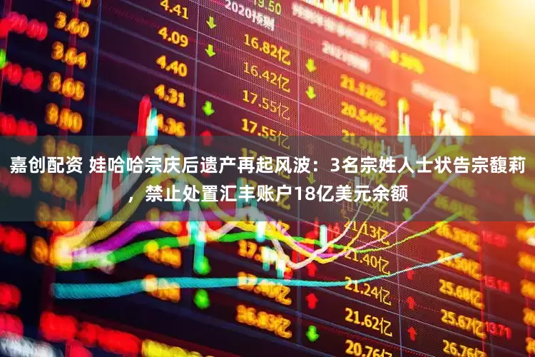嘉创配资 娃哈哈宗庆后遗产再起风波：3名宗姓人士状告宗馥莉，禁止处置汇丰账户18亿美元余额