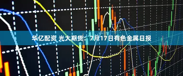 华亿配资 光大期货：7月17日有色金属日报