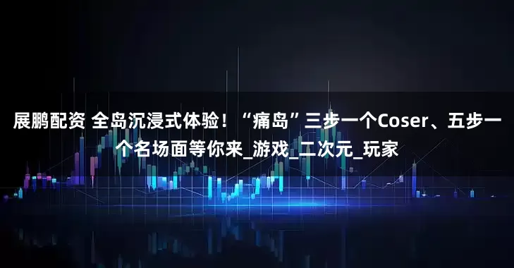 展鹏配资 全岛沉浸式体验！“痛岛”三步一个Coser、五步一个名场面等你来_游戏_二次元_玩家