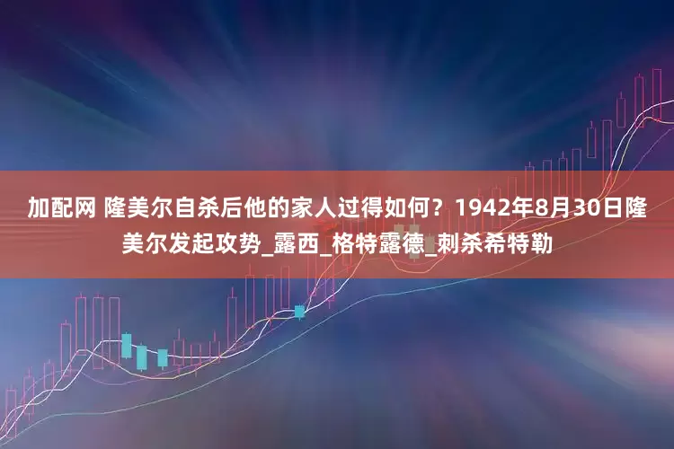 加配网 隆美尔自杀后他的家人过得如何？1942年8月30日隆美尔发起攻势_露西_格特露德_刺杀希特勒
