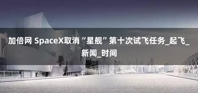 加倍网 SpaceX取消“星舰”第十次试飞任务_起飞_新闻_时间