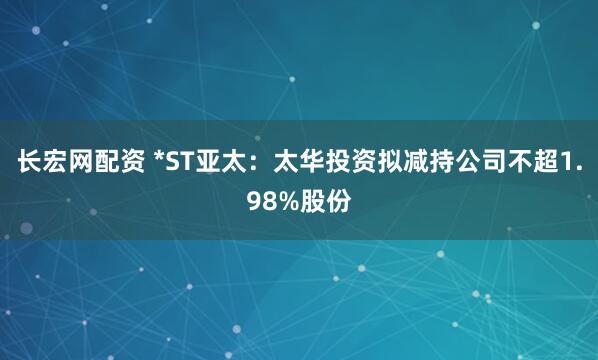 长宏网配资 *ST亚太：太华投资拟减持公司不超1.98%股份