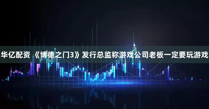 华亿配资 《博德之门3》发行总监称游戏公司老板一定要玩游戏