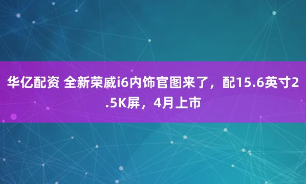 华亿配资 全新荣威i6内饰官图来了，配15.6英寸2.5K屏，4月上市